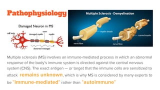 Pathophysiology
Multiple sclerosis (MS) involves an immune-mediated process in which an abnormal
response of the body’s immune system is directed against the central nervous
system (CNS). The exact antigen — or target that the immune cells are sensitized to
attack remains unknown, which is why MS is considered by many experts to
be "immune-mediated" rather than "autoimmune"
 