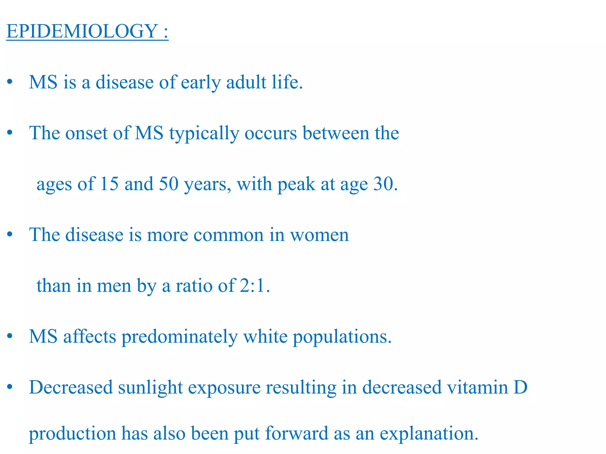 EPIDEMIOLOGY :
• MS is a disease of early adult life.
• The onset of MS typically occurs between the
ages of 15 and 50 years, with peak at age 30.
• The disease is more common in women
than in men by a ratio of 2:1.
• MS affects predominately white populations.
• Decreased sunlight exposure resulting in decreased vitamin D
production has also been put forward as an explanation.
 