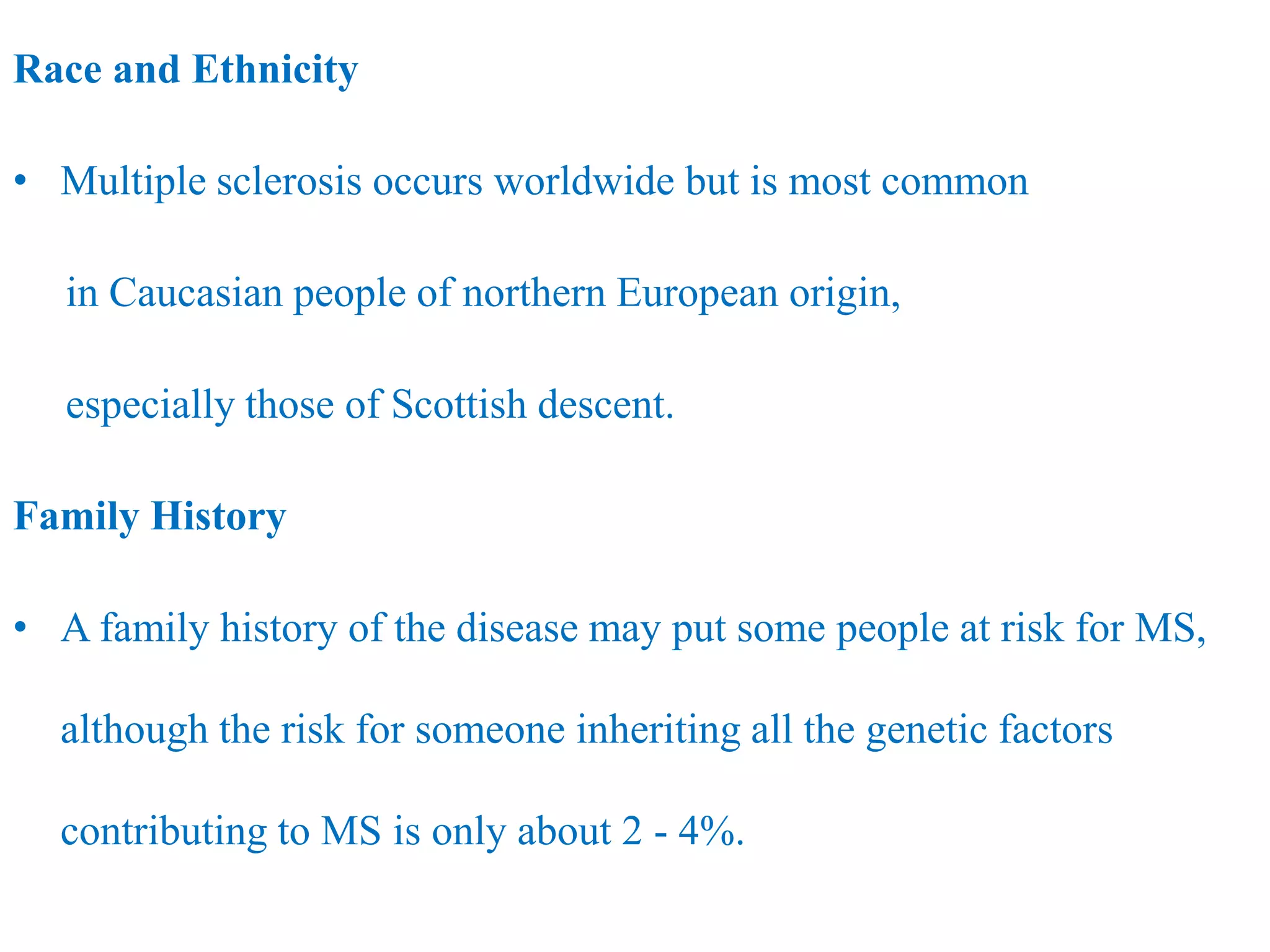 Race and Ethnicity
• Multiple sclerosis occurs worldwide but is most common
in Caucasian people of northern European origin,
especially those of Scottish descent.
Family History
• A family history of the disease may put some people at risk for MS,
although the risk for someone inheriting all the genetic factors
contributing to MS is only about 2 - 4%.
 