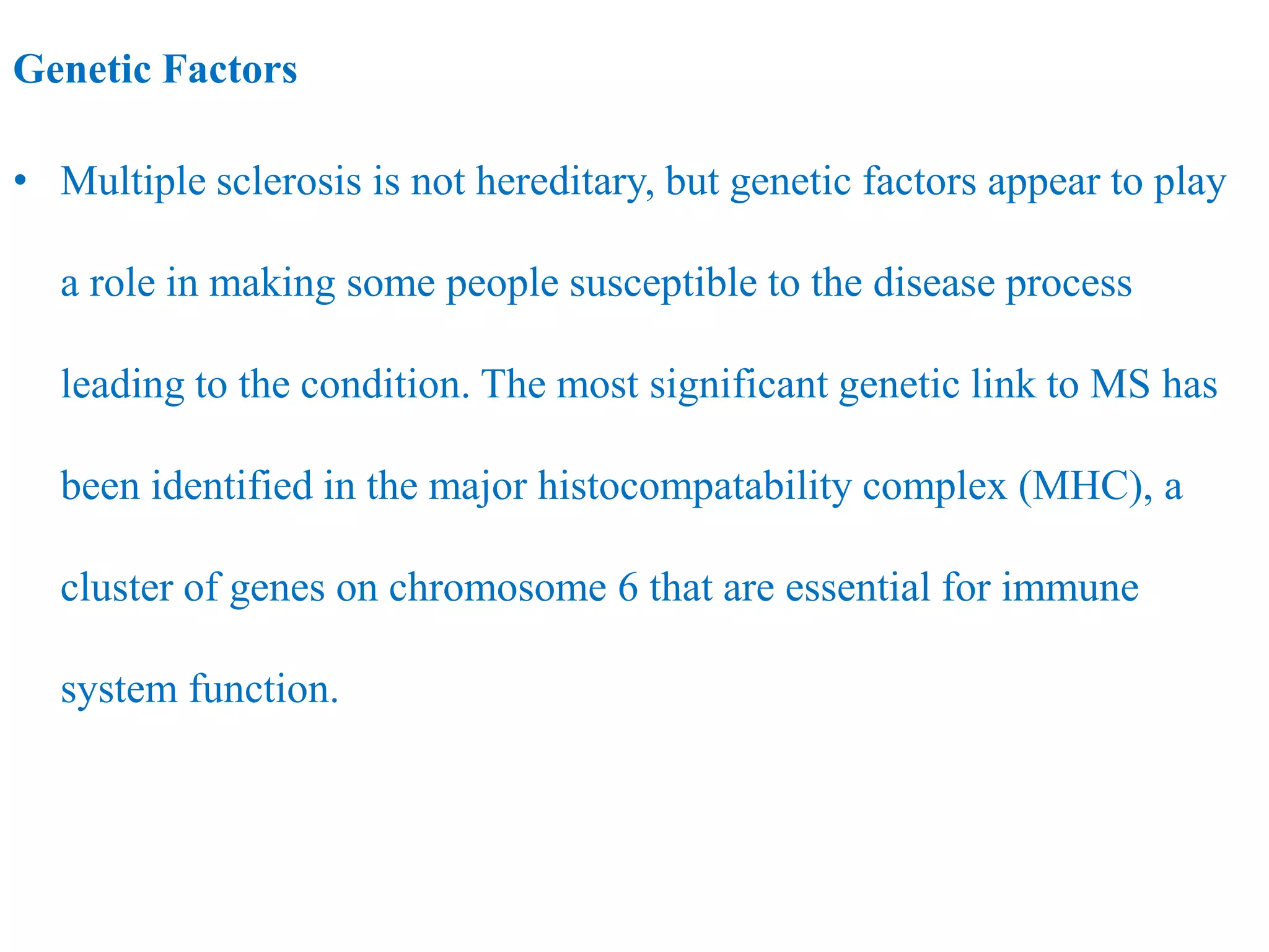 Genetic Factors
• Multiple sclerosis is not hereditary, but genetic factors appear to play
a role in making some people susceptible to the disease process
leading to the condition. The most significant genetic link to MS has
been identified in the major histocompatability complex (MHC), a
cluster of genes on chromosome 6 that are essential for immune
system function.
 