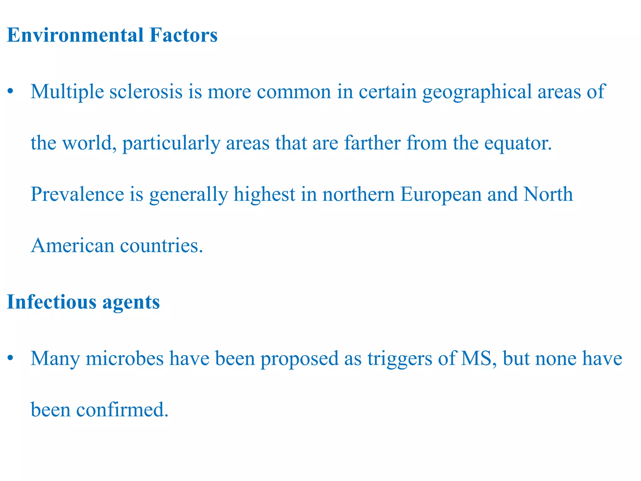 Environmental Factors
• Multiple sclerosis is more common in certain geographical areas of
the world, particularly areas that are farther from the equator.
Prevalence is generally highest in northern European and North
American countries.
Infectious agents
• Many microbes have been proposed as triggers of MS, but none have
been confirmed.
 