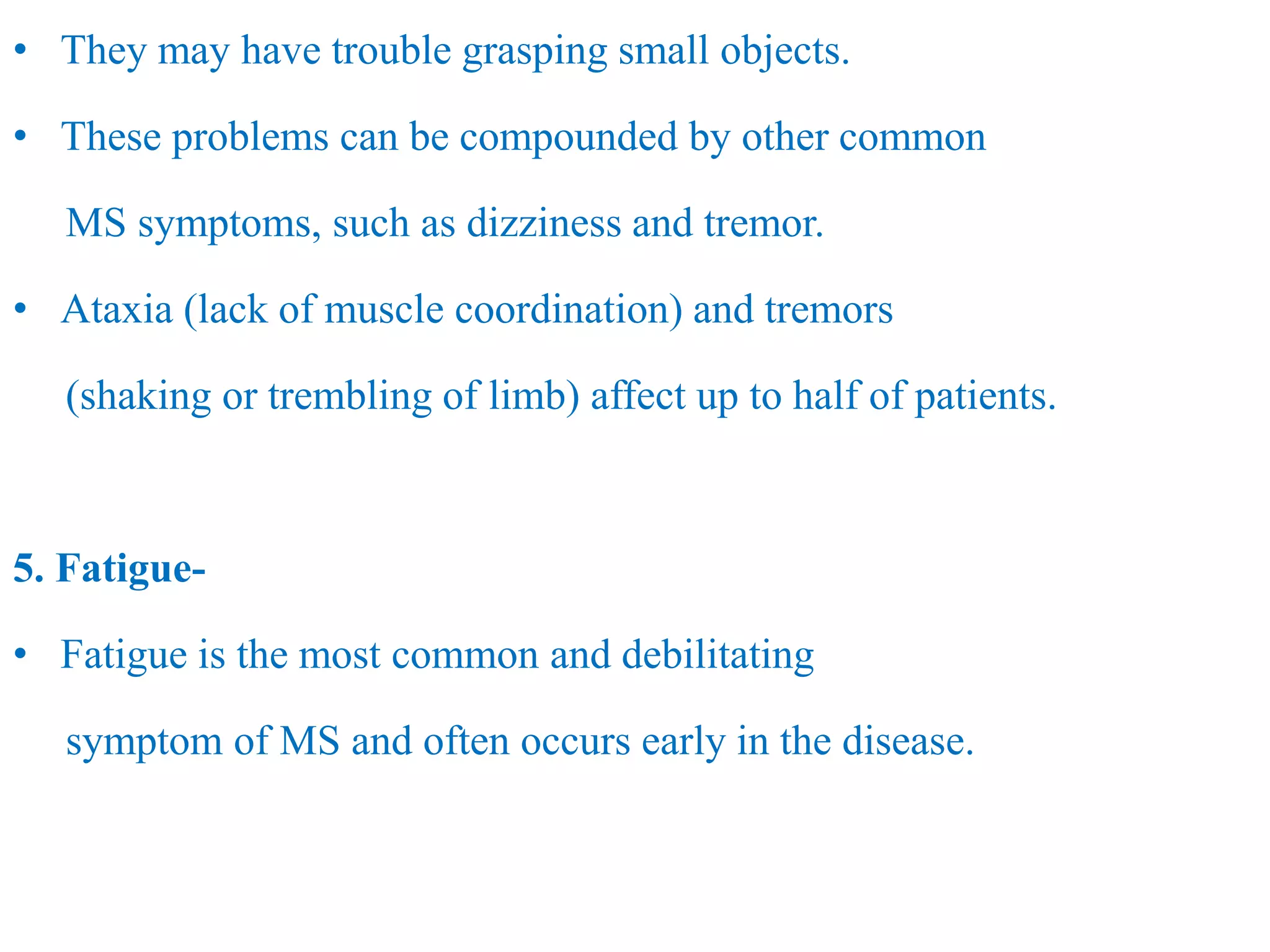 • They may have trouble grasping small objects.
• These problems can be compounded by other common
MS symptoms, such as dizziness and tremor.
• Ataxia (lack of muscle coordination) and tremors
(shaking or trembling of limb) affect up to half of patients.
5. Fatigue-
• Fatigue is the most common and debilitating
symptom of MS and often occurs early in the disease.
 