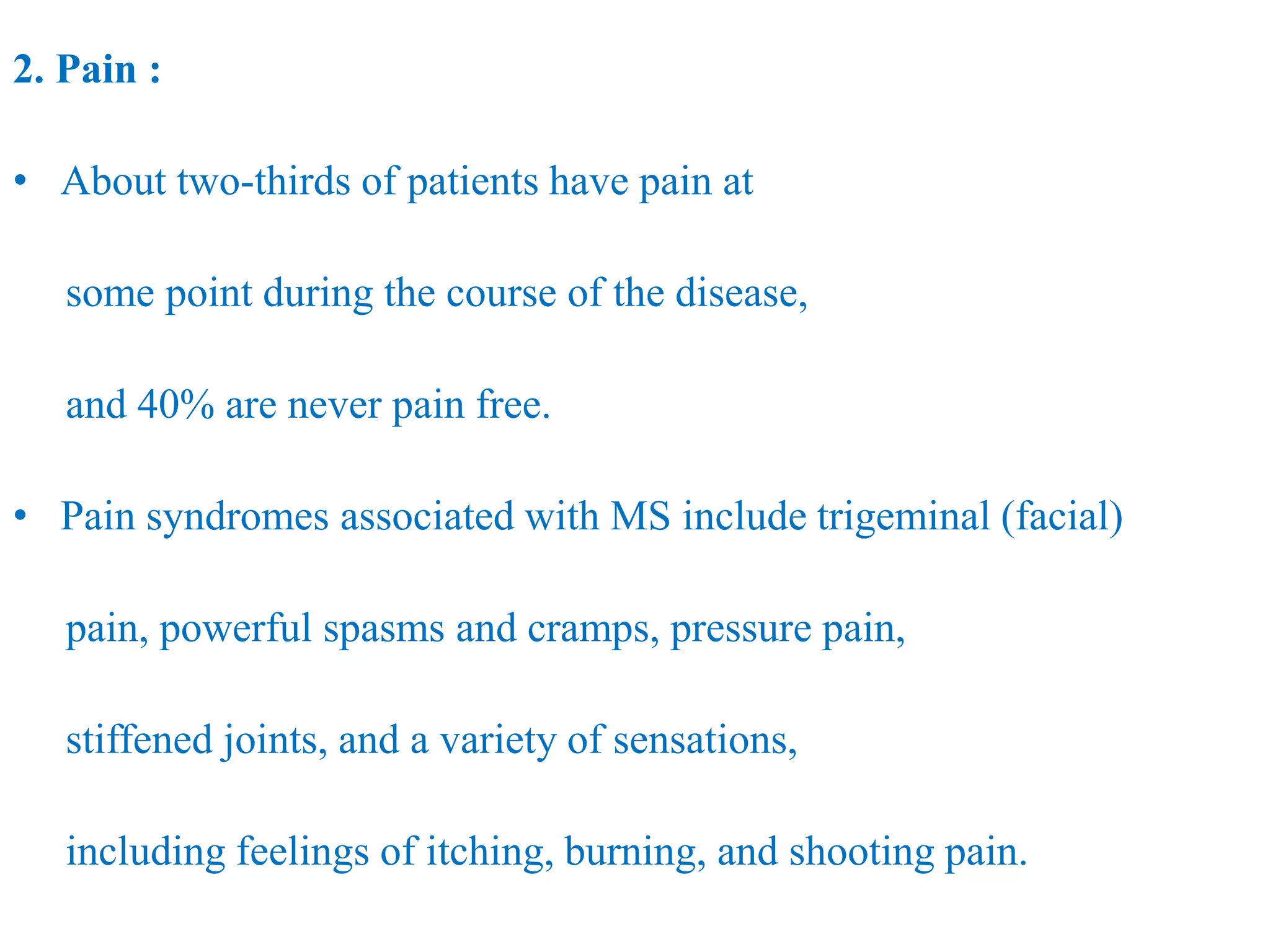 2. Pain :
• About two-thirds of patients have pain at
some point during the course of the disease,
and 40% are never pain free.
• Pain syndromes associated with MS include trigeminal (facial)
pain, powerful spasms and cramps, pressure pain,
stiffened joints, and a variety of sensations,
including feelings of itching, burning, and shooting pain.
 