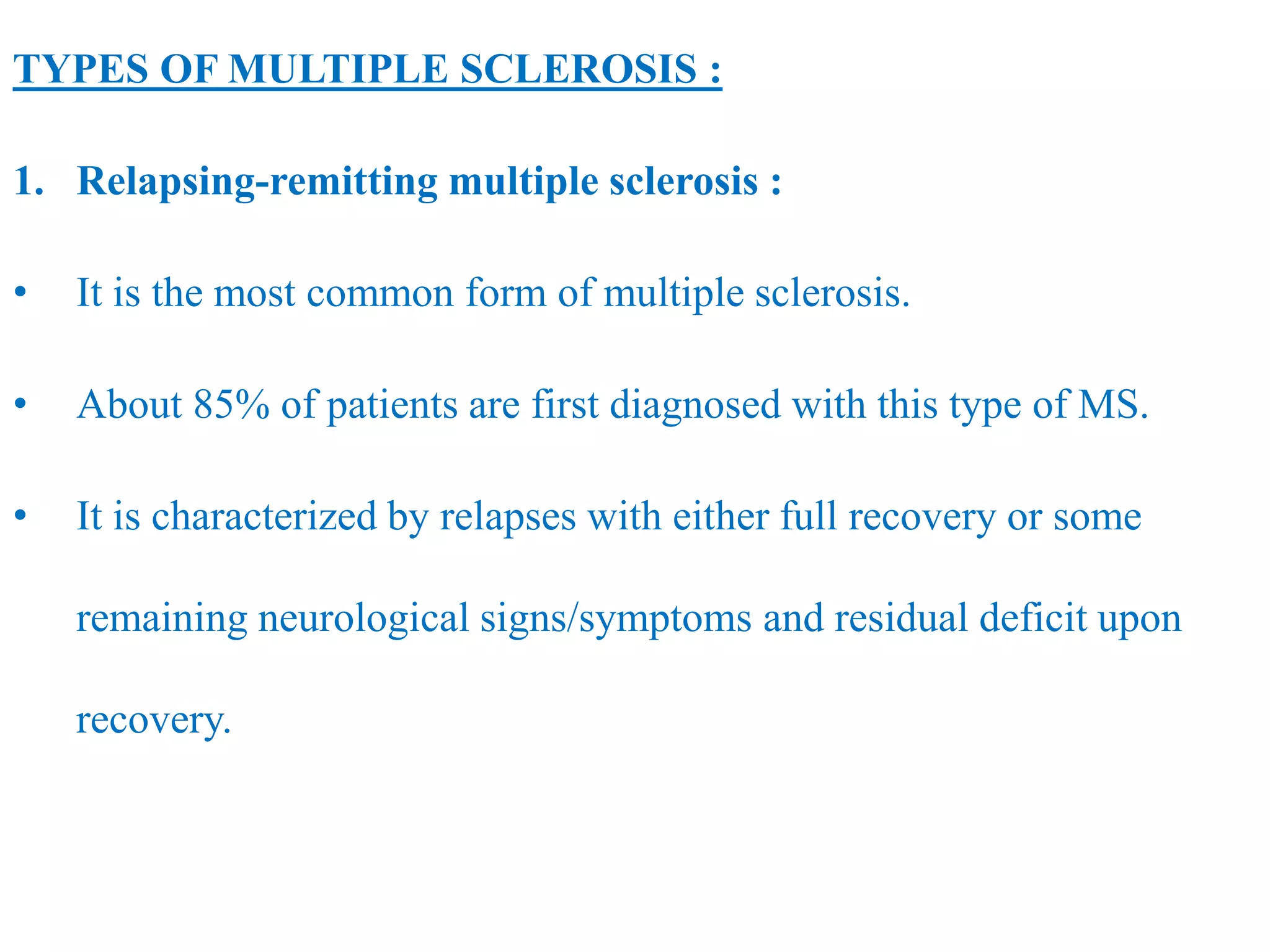 TYPES OF MULTIPLE SCLEROSIS :
1. Relapsing-remitting multiple sclerosis :
• It is the most common form of multiple sclerosis.
• About 85% of patients are first diagnosed with this type of MS.
• It is characterized by relapses with either full recovery or some
remaining neurological signs/symptoms and residual deficit upon
recovery.
 