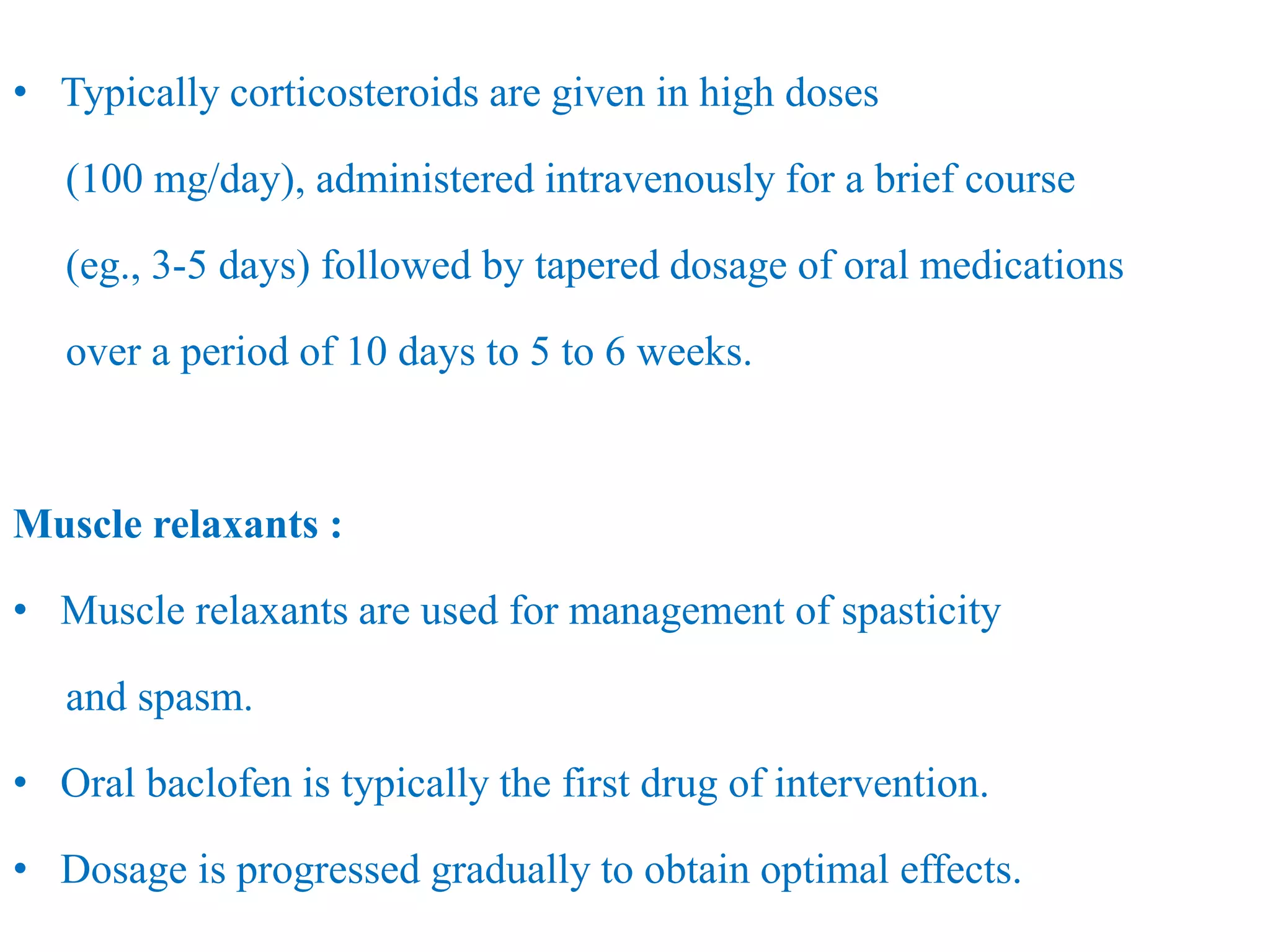 • Typically corticosteroids are given in high doses
(100 mg/day), administered intravenously for a brief course
(eg., 3-5 days) followed by tapered dosage of oral medications
over a period of 10 days to 5 to 6 weeks.
Muscle relaxants :
• Muscle relaxants are used for management of spasticity
and spasm.
• Oral baclofen is typically the first drug of intervention.
• Dosage is progressed gradually to obtain optimal effects.
 
