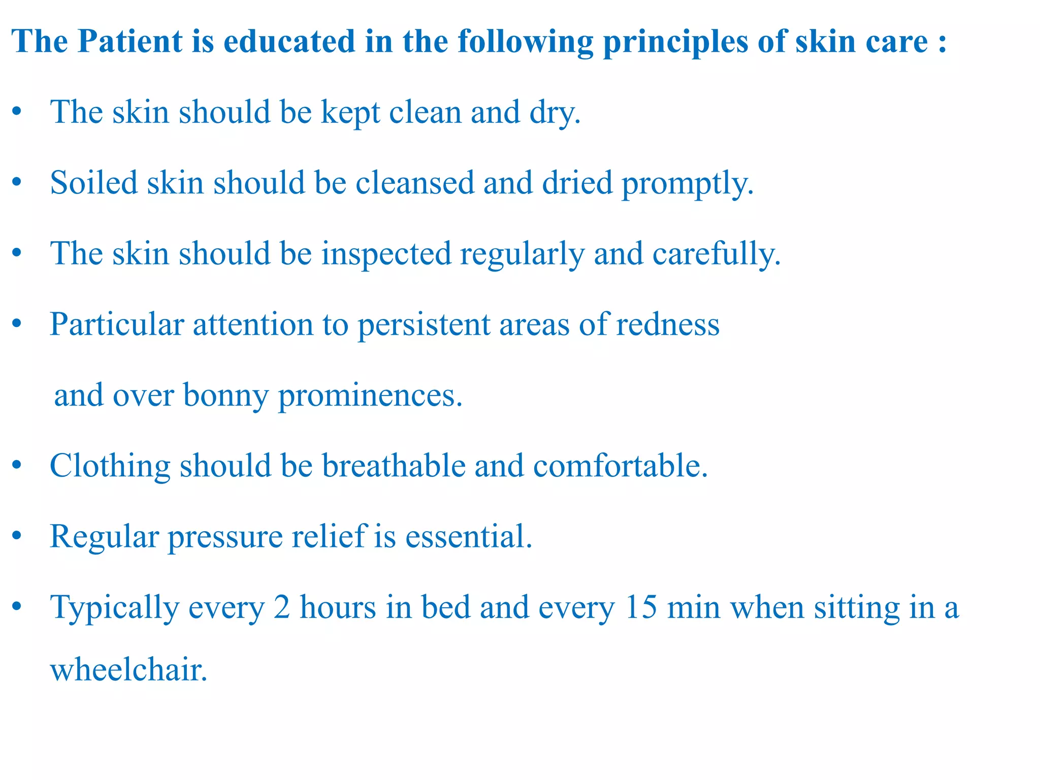 The Patient is educated in the following principles of skin care :
• The skin should be kept clean and dry.
• Soiled skin should be cleansed and dried promptly.
• The skin should be inspected regularly and carefully.
• Particular attention to persistent areas of redness
and over bonny prominences.
• Clothing should be breathable and comfortable.
• Regular pressure relief is essential.
• Typically every 2 hours in bed and every 15 min when sitting in a
wheelchair.
 