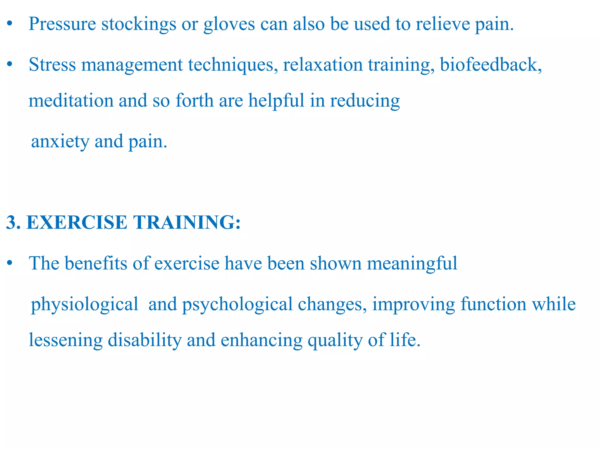 • Pressure stockings or gloves can also be used to relieve pain.
• Stress management techniques, relaxation training, biofeedback,
meditation and so forth are helpful in reducing
anxiety and pain.
3. EXERCISE TRAINING:
• The benefits of exercise have been shown meaningful
physiological and psychological changes, improving function while
lessening disability and enhancing quality of life.
 
