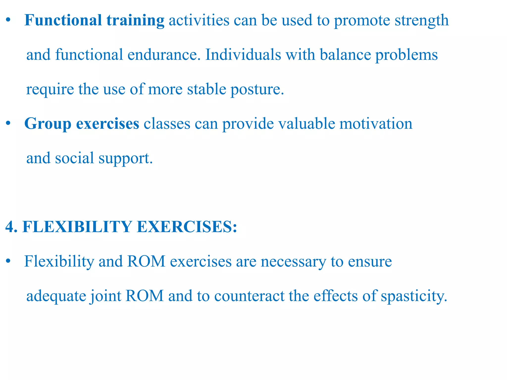 • Functional training activities can be used to promote strength
and functional endurance. Individuals with balance problems
require the use of more stable posture.
• Group exercises classes can provide valuable motivation
and social support.
4. FLEXIBILITY EXERCISES:
• Flexibility and ROM exercises are necessary to ensure
adequate joint ROM and to counteract the effects of spasticity.
 