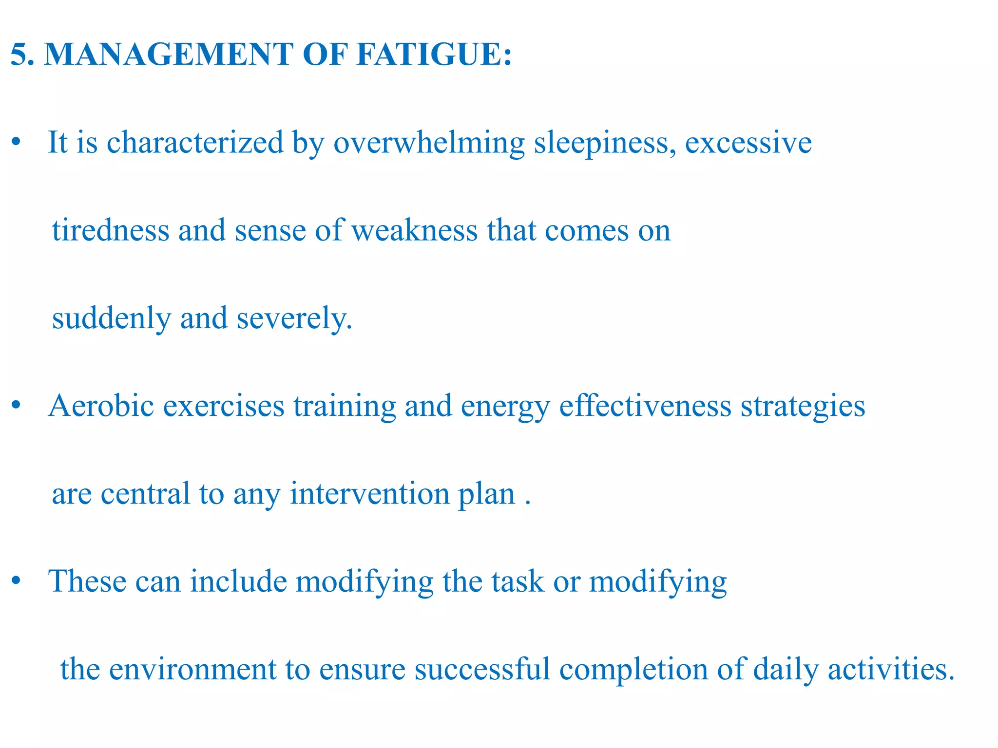 5. MANAGEMENT OF FATIGUE:
• It is characterized by overwhelming sleepiness, excessive
tiredness and sense of weakness that comes on
suddenly and severely.
• Aerobic exercises training and energy effectiveness strategies
are central to any intervention plan .
• These can include modifying the task or modifying
the environment to ensure successful completion of daily activities.
 