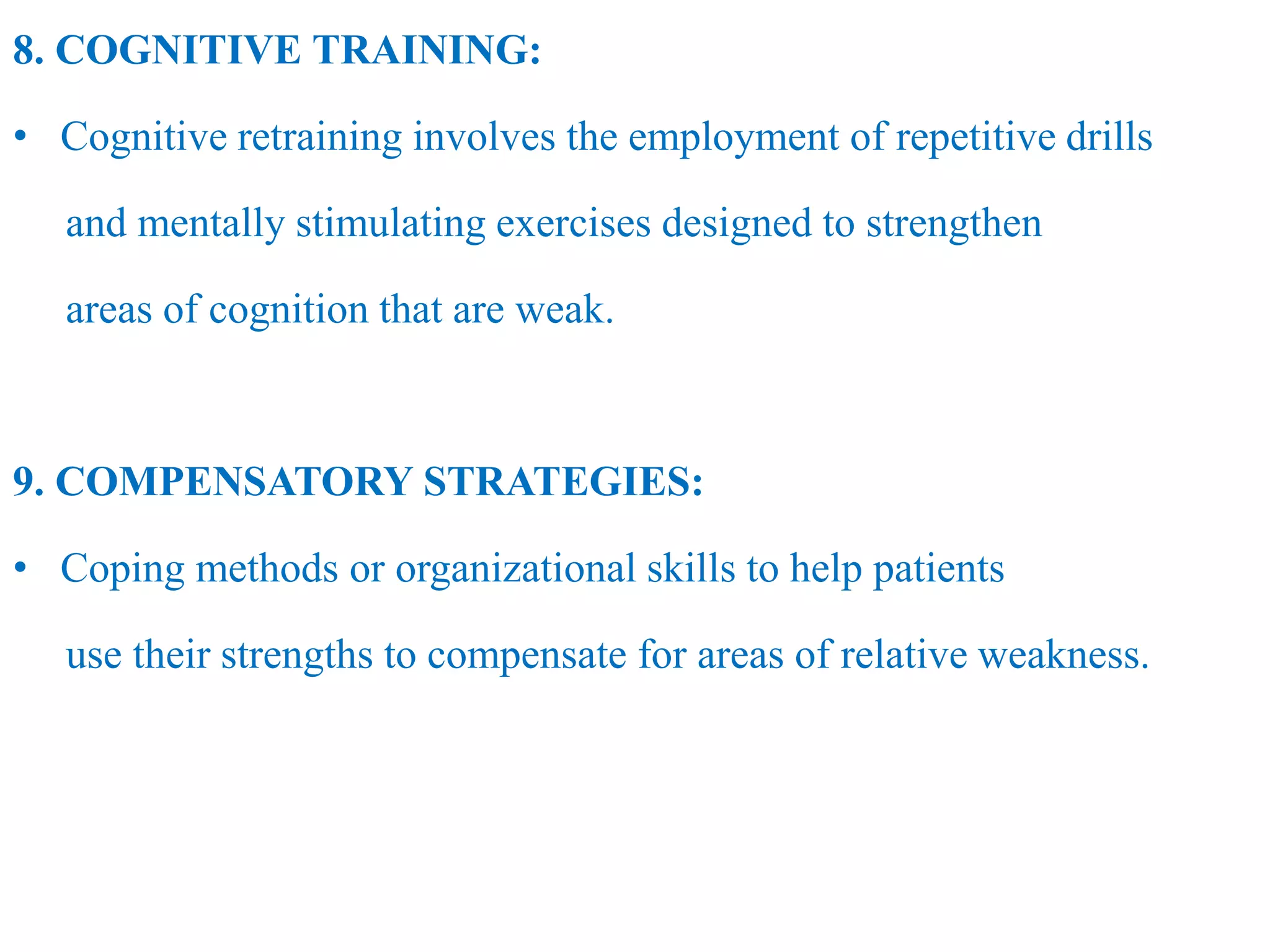 8. COGNITIVE TRAINING:
• Cognitive retraining involves the employment of repetitive drills
and mentally stimulating exercises designed to strengthen
areas of cognition that are weak.
9. COMPENSATORY STRATEGIES:
• Coping methods or organizational skills to help patients
use their strengths to compensate for areas of relative weakness.
 