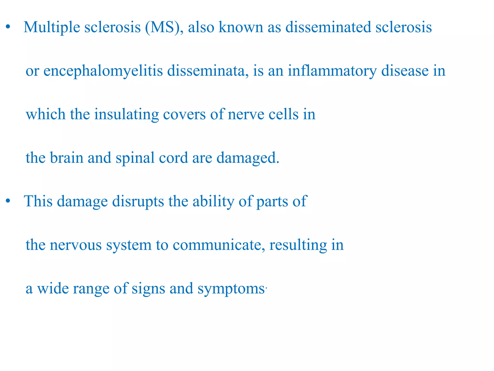 • Multiple sclerosis (MS), also known as disseminated sclerosis
or encephalomyelitis disseminata, is an inflammatory disease in
which the insulating covers of nerve cells in
the brain and spinal cord are damaged.
• This damage disrupts the ability of parts of
the nervous system to communicate, resulting in
a wide range of signs and symptoms.
 