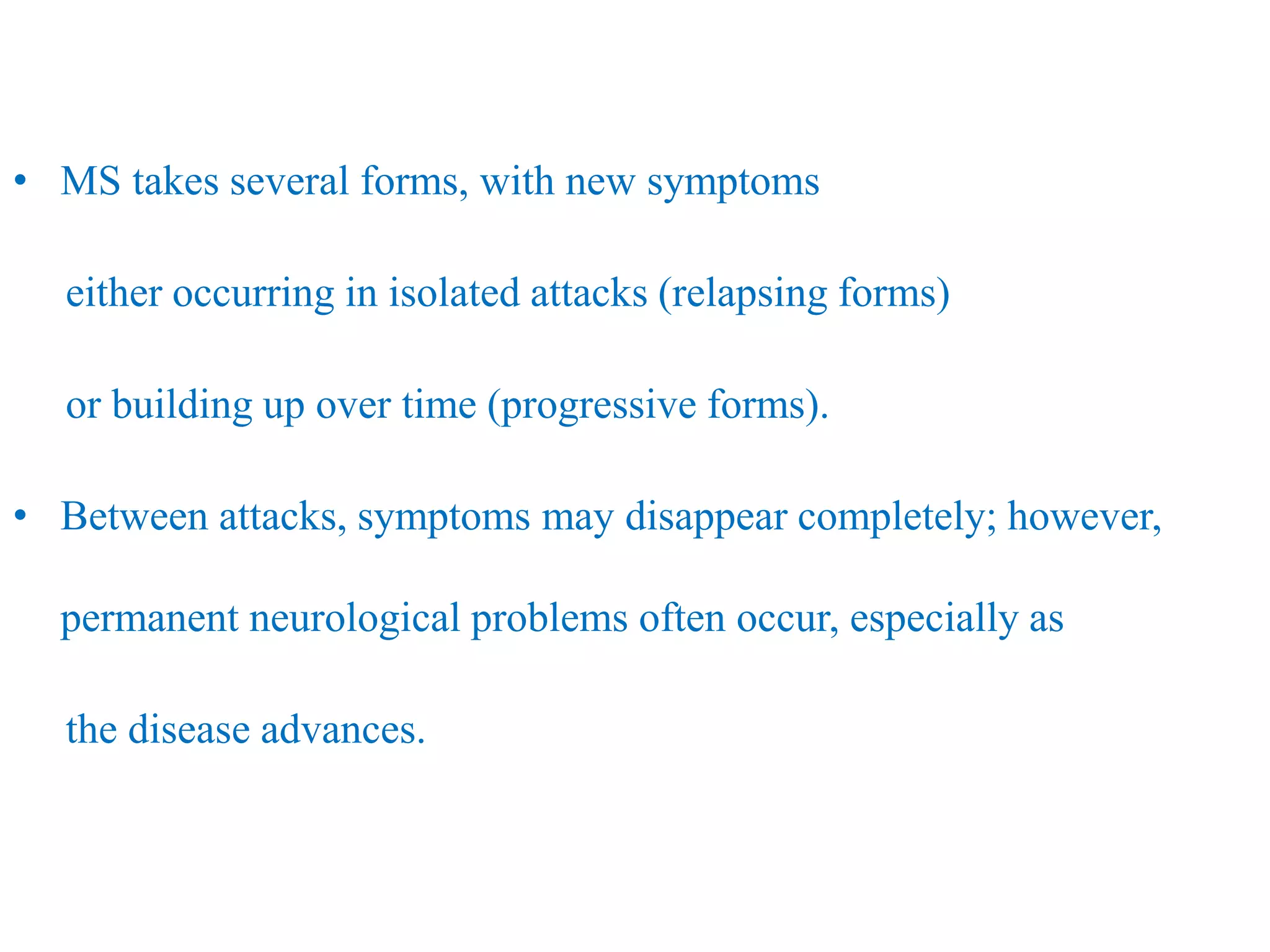 • MS takes several forms, with new symptoms
either occurring in isolated attacks (relapsing forms)
or building up over time (progressive forms).
• Between attacks, symptoms may disappear completely; however,
permanent neurological problems often occur, especially as
the disease advances.
 