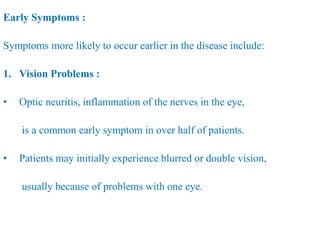 Early Symptoms :
Symptoms more likely to occur earlier in the disease include:
1. Vision Problems :
• Optic neuritis, inflammation of the nerves in the eye,
is a common early symptom in over half of patients.
• Patients may initially experience blurred or double vision,
usually because of problems with one eye.
 