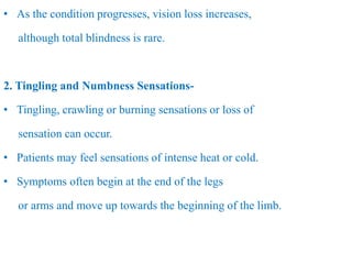 • As the condition progresses, vision loss increases,
although total blindness is rare.
2. Tingling and Numbness Sensations-
• Tingling, crawling or burning sensations or loss of
sensation can occur.
• Patients may feel sensations of intense heat or cold.
• Symptoms often begin at the end of the legs
or arms and move up towards the beginning of the limb.
 
