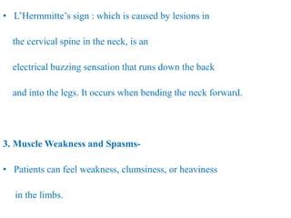 • L’Hermmitte’s sign : which is caused by lesions in
the cervical spine in the neck, is an
electrical buzzing sensation that runs down the back
and into the legs. It occurs when bending the neck forward.
3. Muscle Weakness and Spasms-
• Patients can feel weakness, clumsiness, or heaviness
in the limbs.
 
