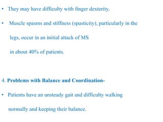 • They may have difficulty with finger dexterity.
• Muscle spasms and stiffness (spasticity), particularly in the
legs, occur in an initial attack of MS
in about 40% of patients.
4. Problems with Balance and Coordination-
• Patients have an unsteady gait and difficulty walking
normally and keeping their balance.
 