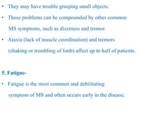 • They may have trouble grasping small objects.
• These problems can be compounded by other common
MS symptoms, such as dizziness and tremor.
• Ataxia (lack of muscle coordination) and tremors
(shaking or trembling of limb) affect up to half of patients.
5. Fatigue-
• Fatigue is the most common and debilitating
symptom of MS and often occurs early in the disease.
 