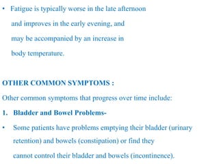 • Fatigue is typically worse in the late afternoon
and improves in the early evening, and
may be accompanied by an increase in
body temperature.
OTHER COMMON SYMPTOMS :
Other common symptoms that progress over time include:
1. Bladder and Bowel Problems-
• Some patients have problems emptying their bladder (urinary
retention) and bowels (constipation) or find they
cannot control their bladder and bowels (incontinence).
 