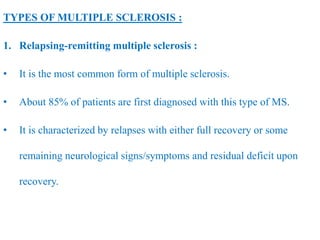 TYPES OF MULTIPLE SCLEROSIS :
1. Relapsing-remitting multiple sclerosis :
• It is the most common form of multiple sclerosis.
• About 85% of patients are first diagnosed with this type of MS.
• It is characterized by relapses with either full recovery or some
remaining neurological signs/symptoms and residual deficit upon
recovery.
 