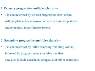 2. Primary progressive multiple sclerosis –
• It is characterized by disease progression from onset,
without plateaus or remission or with occasional plateaus
and temporary minor improvements.
3. Secondary progressive multiple sclerosis –
• It is characterized by initial relapsing-remitting course,
followed by progression at a variable rate that
may also include occasional relapses and minor remission.
 