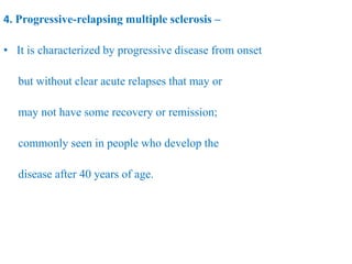 4. Progressive-relapsing multiple sclerosis –
• It is characterized by progressive disease from onset
but without clear acute relapses that may or
may not have some recovery or remission;
commonly seen in people who develop the
disease after 40 years of age.
 