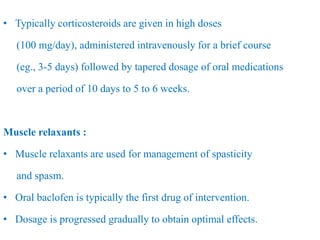 • Typically corticosteroids are given in high doses
(100 mg/day), administered intravenously for a brief course
(eg., 3-5 days) followed by tapered dosage of oral medications
over a period of 10 days to 5 to 6 weeks.
Muscle relaxants :
• Muscle relaxants are used for management of spasticity
and spasm.
• Oral baclofen is typically the first drug of intervention.
• Dosage is progressed gradually to obtain optimal effects.
 