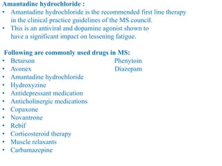 Amantadine hydrochloride :
• Amantadine hydrochloride is the recommended first line therapy
in the clinical practice guidelines of the MS council.
• This is an antiviral and dopamine agonist shown to
have a significant impact on lessening fatigue.
Following are commonly used drugs in MS:
• Betarson Phenytoin
• Avonex Diazepam
• Amantadine hydrochloride
• Hydroxyzine
• Antidepressant medication
• Anticholinergic medications
• Copaxone
• Novantrone
• Rebif
• Corticosteroid therapy
• Muscle relaxants
• Carbamazepine
 