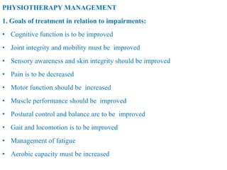 PHYSIOTHERAPY MANAGEMENT
1. Goals of treatment in relation to impairments:
• Cognitive function is to be improved
• Joint integrity and mobility must be improved
• Sensory awareness and skin integrity should be improved
• Pain is to be decreased
• Motor function should be increased
• Muscle performance should be improved
• Postural control and balance are to be improved
• Gait and locomotion is to be improved
• Management of fatigue
• Aerobic capacity must be increased
 