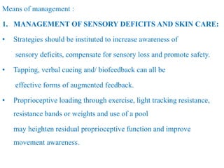 Means of management :
1. MANAGEMENT OF SENSORY DEFICITS AND SKIN CARE:
• Strategies should be instituted to increase awareness of
sensory deficits, compensate for sensory loss and promote safety.
• Tapping, verbal cueing and/ biofeedback can all be
effective forms of augmented feedback.
• Proprioceptive loading through exercise, light tracking resistance,
resistance bands or weights and use of a pool
may heighten residual proprioceptive function and improve
movement awareness.
 