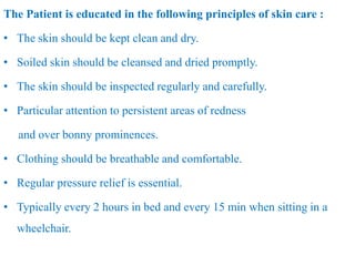 The Patient is educated in the following principles of skin care :
• The skin should be kept clean and dry.
• Soiled skin should be cleansed and dried promptly.
• The skin should be inspected regularly and carefully.
• Particular attention to persistent areas of redness
and over bonny prominences.
• Clothing should be breathable and comfortable.
• Regular pressure relief is essential.
• Typically every 2 hours in bed and every 15 min when sitting in a
wheelchair.
 