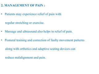 2. MANAGEMENT OF PAIN :
• Patients may experience relief of pain with
regular stretching or exercise.
• Massage and ultrasound also helps in relief of pain.
• Postural training and correction of faulty movement patterns
along with orthotics and adaptive seating devices can
reduce malalignment and pain.
 