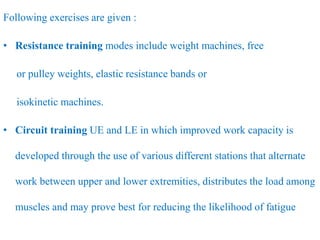 Following exercises are given :
• Resistance training modes include weight machines, free
or pulley weights, elastic resistance bands or
isokinetic machines.
• Circuit training UE and LE in which improved work capacity is
developed through the use of various different stations that alternate
work between upper and lower extremities, distributes the load among
muscles and may prove best for reducing the likelihood of fatigue
 
