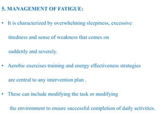 5. MANAGEMENT OF FATIGUE:
• It is characterized by overwhelming sleepiness, excessive
tiredness and sense of weakness that comes on
suddenly and severely.
• Aerobic exercises training and energy effectiveness strategies
are central to any intervention plan .
• These can include modifying the task or modifying
the environment to ensure successful completion of daily activities.
 
