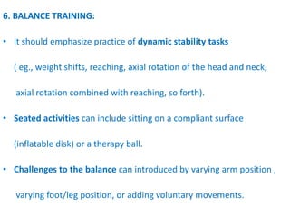 6. BALANCE TRAINING:
• It should emphasize practice of dynamic stability tasks
( eg., weight shifts, reaching, axial rotation of the head and neck,
axial rotation combined with reaching, so forth).
• Seated activities can include sitting on a compliant surface
(inflatable disk) or a therapy ball.
• Challenges to the balance can introduced by varying arm position ,
varying foot/leg position, or adding voluntary movements.
 