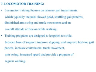 7. LOCOMOTOR TRAINING:
• Locomotor training focuses on primary gait impairments
which typically includes slowed peed, shuffling gait patterns,
diminished arm swing and trunk movements and an
overall attitude of flexion while walking.
• Training programs are designed to lengthen to stride,
broaden base of support, improve stepping, and improve heel-toe gait
pattern, increase contralateral trunk movement,
arm swing, increased speed and provide a program of
regular walking.
 