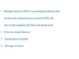 • Multiple sclerosis (MS) is a neurological disease that
involves the central nervous system (CNS), the
nerves that comprise the brain and spinal cord.
• It has two major features :
1. Destruction of myelin
2. Damage of axons.
 