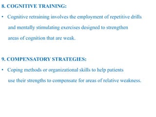 8. COGNITIVE TRAINING:
• Cognitive retraining involves the employment of repetitive drills
and mentally stimulating exercises designed to strengthen
areas of cognition that are weak.
9. COMPENSATORY STRATEGIES:
• Coping methods or organizational skills to help patients
use their strengths to compensate for areas of relative weakness.
 