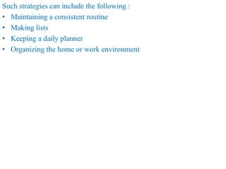 Such strategies can include the following :
• Maintaining a consistent routine
• Making lists
• Keeping a daily planner
• Organizing the home or work environment
 