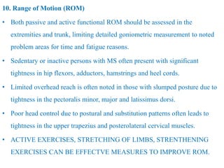 10. Range of Motion (ROM)
• Both passive and active functional ROM should be assessed in the
extremities and trunk, limiting detailed goniometric measurement to noted
problem areas for time and fatigue reasons.
• Sedentary or inactive persons with MS often present with significant
tightness in hip flexors, adductors, hamstrings and heel cords.
• Limited overhead reach is often noted in those with slumped posture due to
tightness in the pectoralis minor, major and latissimus dorsi.
• Poor head control due to postural and substitution patterns often leads to
tightness in the upper trapezius and posterolateral cervical muscles.
• ACTIVE EXERCISES, STRETCHING OF LIMBS, STRENTHENING
EXERCISES CAN BE EFFECTVE MEASURES TO IMPROVE ROM.
 