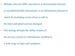 • Multiple sclerosis (MS), also known as disseminated sclerosis
or encephalomyelitis disseminata, is an inflammatory disease in
which the insulating covers of nerve cells in
the brain and spinal cord are damaged.
• This damage disrupts the ability of parts of
the nervous system to communicate, resulting in
a wide range of signs and symptoms.
 