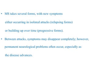 • MS takes several forms, with new symptoms
either occurring in isolated attacks (relapsing forms)
or building up over time (progressive forms).
• Between attacks, symptoms may disappear completely; however,
permanent neurological problems often occur, especially as
the disease advances.
 