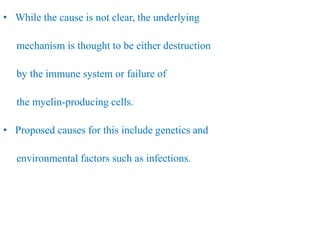 • While the cause is not clear, the underlying
mechanism is thought to be either destruction
by the immune system or failure of
the myelin-producing cells.
• Proposed causes for this include genetics and
environmental factors such as infections.
 