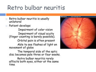 Retro bulbar neuritis
 Retro bulbar neuritis is usually
unilateral
 Patient develops
Impairment of color vision
Impairment of visual acuity
(finger counting is barely possible).
Orbital pain is often present
Able to see flashes of light on
movement of globe
The temporal side of the optic
disc becomes pale three or four weeks.
Retro bulbar neuritis rarely
affects both eyes, either at the same
time
 