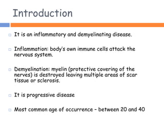 Introduction
 It is an inflammatory and demyelinating disease.
 Inflammation: body’s own immune cells attack the
nervous system.
 Demyelination: myelin (protective covering of the
nerves) is destroyed leaving multiple areas of scar
tissue or sclerosis.
 It is progressive disease
 Most common age of occurrence – between 20 and 40
 