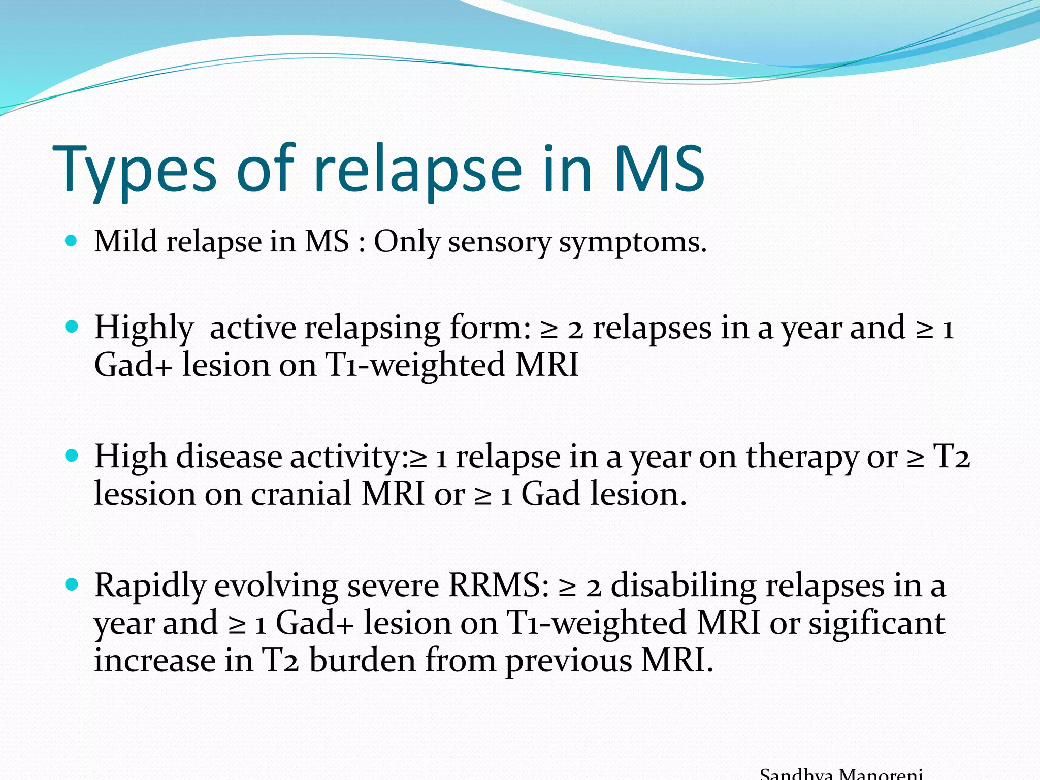 Types of relapse in MS
 Mild relapse in MS : Only sensory symptoms.
 Highly active relapsing form: ≥ 2 relapses in a year and ≥ 1
Gad+ lesion on T1-weighted MRI
 High disease activity:≥ 1 relapse in a year on therapy or ≥ T2
lession on cranial MRI or ≥ 1 Gad lesion.
 Rapidly evolving severe RRMS: ≥ 2 disabiling relapses in a
year and ≥ 1 Gad+ lesion on T1-weighted MRI or sigificant
increase in T2 burden from previous MRI.
 