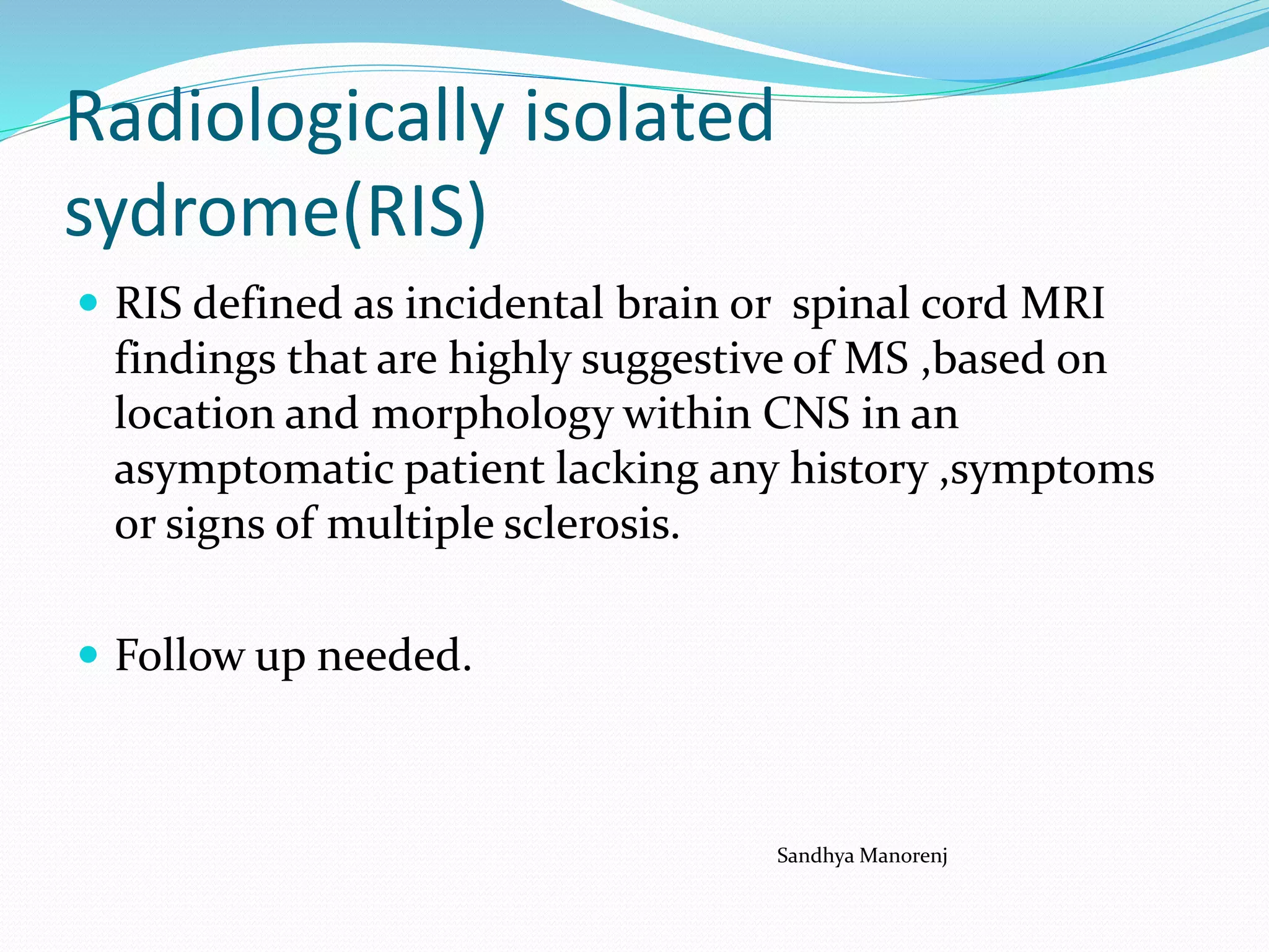 Radiologically isolated
sydrome(RIS)
 RIS defined as incidental brain or spinal cord MRI
findings that are highly suggestive of MS ,based on
location and morphology within CNS in an
asymptomatic patient lacking any history ,symptoms
or signs of multiple sclerosis.
 Follow up needed.
Sandhya Manorenj
 