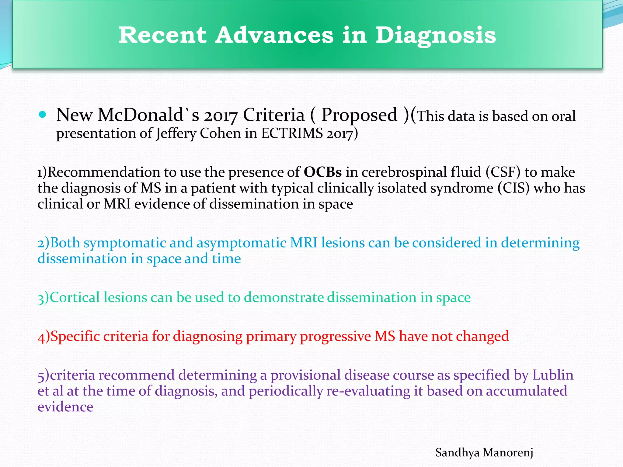  New McDonald`s 2017 Criteria ( Proposed )(This data is based on oral
presentation of Jeffery Cohen in ECTRIMS 2017)
1)Recommendation to use the presence of OCBs in cerebrospinal fluid (CSF) to make
the diagnosis of MS in a patient with typical clinically isolated syndrome (CIS) who has
clinical or MRI evidence of dissemination in space
2)Both symptomatic and asymptomatic MRI lesions can be considered in determining
dissemination in space and time
3)Cortical lesions can be used to demonstrate dissemination in space
4)Specific criteria for diagnosing primary progressive MS have not changed
5)criteria recommend determining a provisional disease course as specified by Lublin
et al at the time of diagnosis, and periodically re-evaluating it based on accumulated
evidence
Recent Advances in Diagnosis
Sandhya Manorenj
 