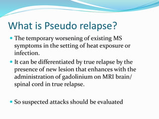 What is Pseudo relapse?
 The temporary worsening of existing MS
symptoms in the setting of heat exposure or
infection.
 It can be differentiated by true relapse by the
presence of new lesion that enhances with the
administration of gadolinium on MRI brain/
spinal cord in true relapse.
 So suspected attacks should be evaluated
 