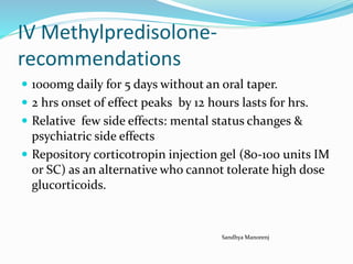 IV Methylpredisolone-
recommendations
 1000mg daily for 5 days without an oral taper.
 2 hrs onset of effect peaks by 12 hours lasts for hrs.
 Relative few side effects: mental status changes &
psychiatric side effects
 Repository corticotropin injection gel (80-100 units IM
or SC) as an alternative who cannot tolerate high dose
glucorticoids.
Sandhya Manorenj
 