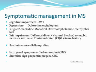 Symptomatic management in MS
 Cognitive impairment-DMT
 Depression- Duloxetine,escitalopram
 Fatigue:Amantidine,Modafinil,Dextroamphetamine,methylphei
date
 Gait impairment:Dalfampridine (K channel blocker) 10 mg bd,
increases seizure so Contraindicated (CI)if seizure history
 Heat intolerance-Dalfampridine
 Paroxysmal symptoms- Carbamazepine(CBZ)
 Lhermitte sign-gaapentin,pregaba,CBZ
 Sandhya Manorenj
 